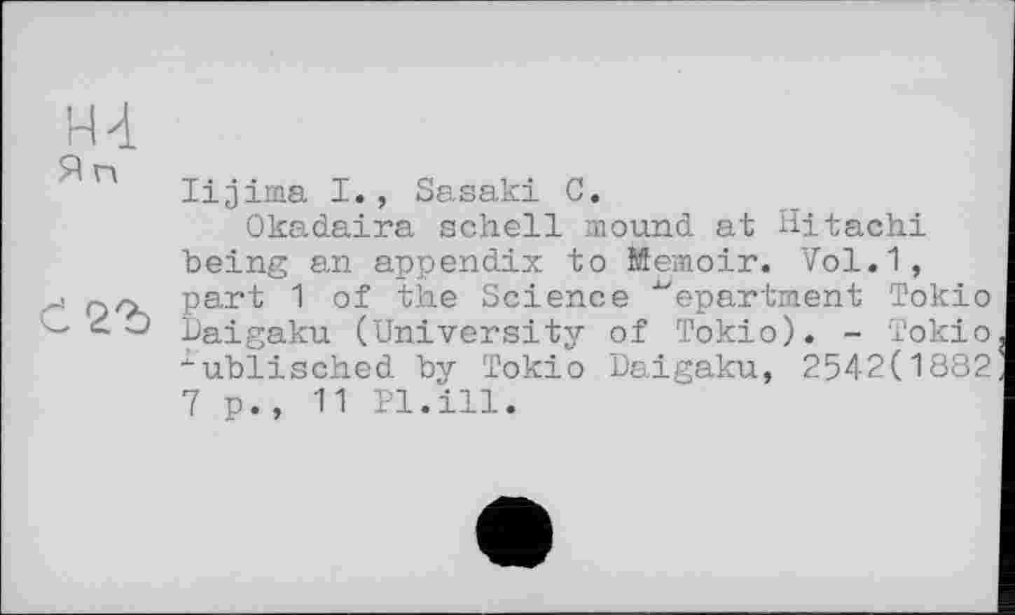 ﻿н-і
lijima I., Sasaki G.
Okadaira schell mound at Hitachi being an appendix to Memoir. Vol.1, j Раг^ "I of the Science department Токіо - paigaku (University of Токіо). - Токіо "ublisched by Токіо Daigaku, 2542(1882 7 p., 11 Pl.ill.